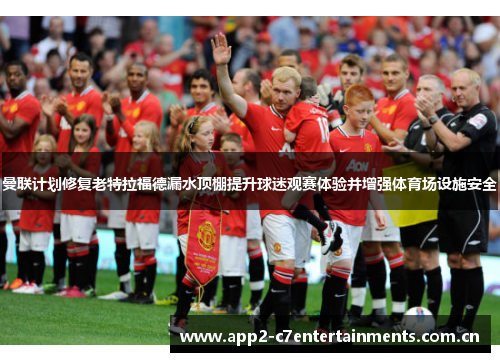 曼联计划修复老特拉福德漏水顶棚提升球迷观赛体验并增强体育场设施安全